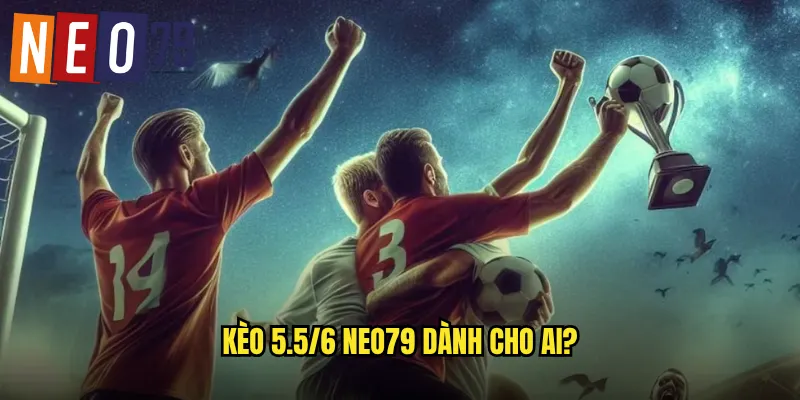 Kèo 5.5/6 neo79 dành cho ai?
